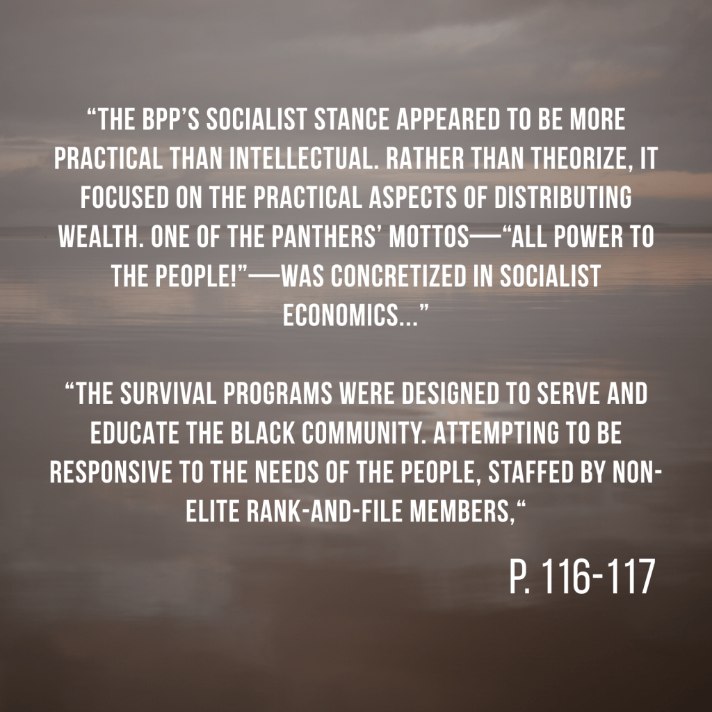 “The BPP’s socialist stance appeared to be more practical than intellectual. Rather than theorize, it focused on the practical aspects of distributing wealth. One of the Panthers’ mottos—“All Power to the People!”—was concretized in socialist economics...” “The survival programs were designed to serve and educate the Black community. Attempting to be responsive to the needs of the people, staffed by non-elite rank-and-file members,“ P. 116-117