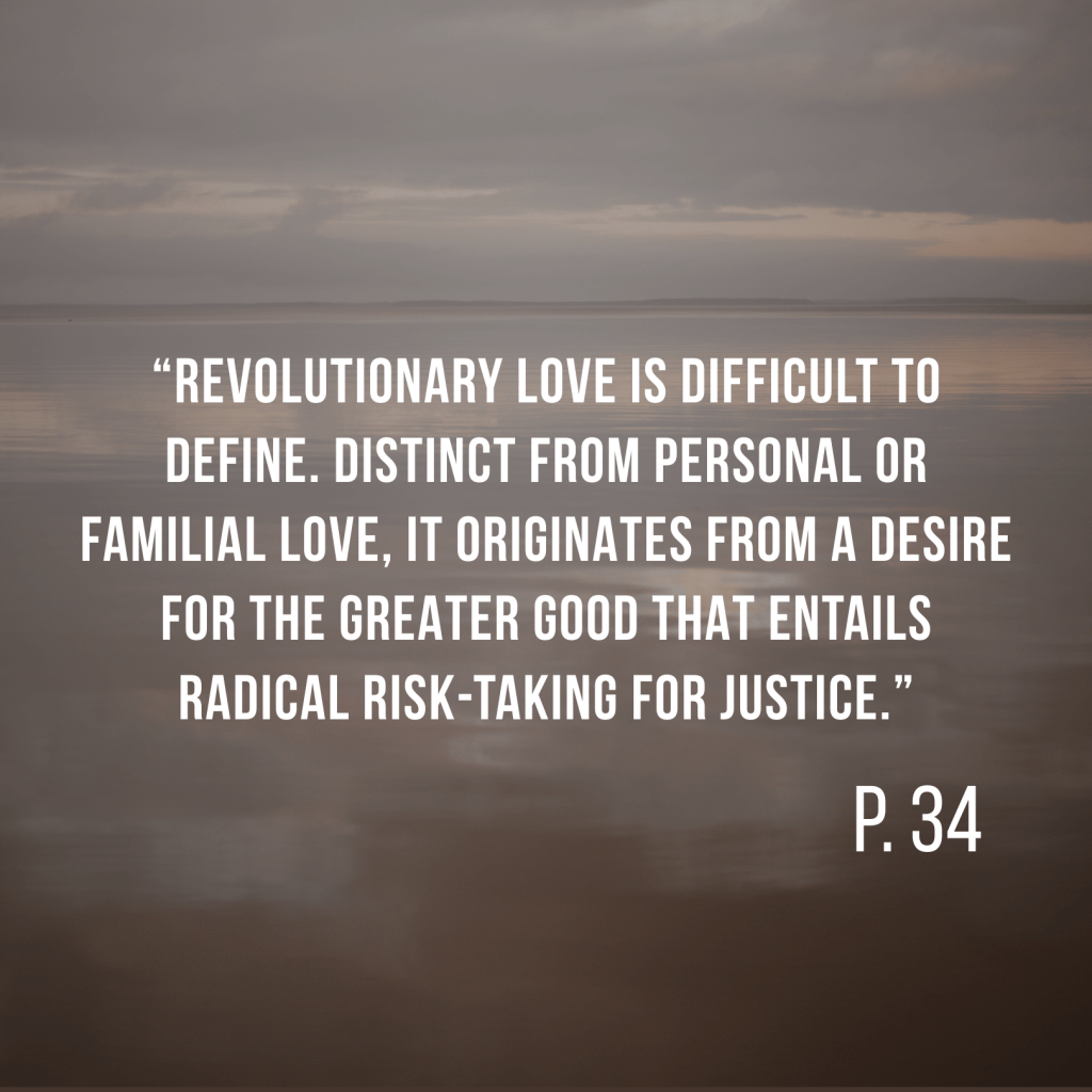 “Revolutionary Love is difficult to define. Distinct from personal or familial love, it originates from a desire for the greater good that entails radical risk-taking for justice.” P. 34