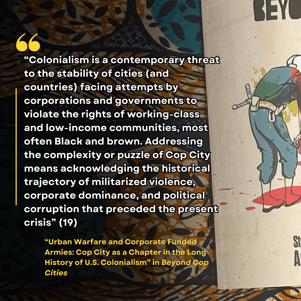 “Colonialism is a contemporary threat to the stability of cities (and countries) facing attempts by corporations and governments to violate the rights of working-class and low-income communities, most often Black and brown. Addressing the complexity or puzzle of Cop City means acknowledging the historical trajectory of militarized violence, corporate dominance, and political corruption that preceded the present crisis” (19) "Urban Warfare and Corporate Funded Armies: Cop City as a Chapter in the Long History of U.S. Colonialism" in Beyond Cop Cities
