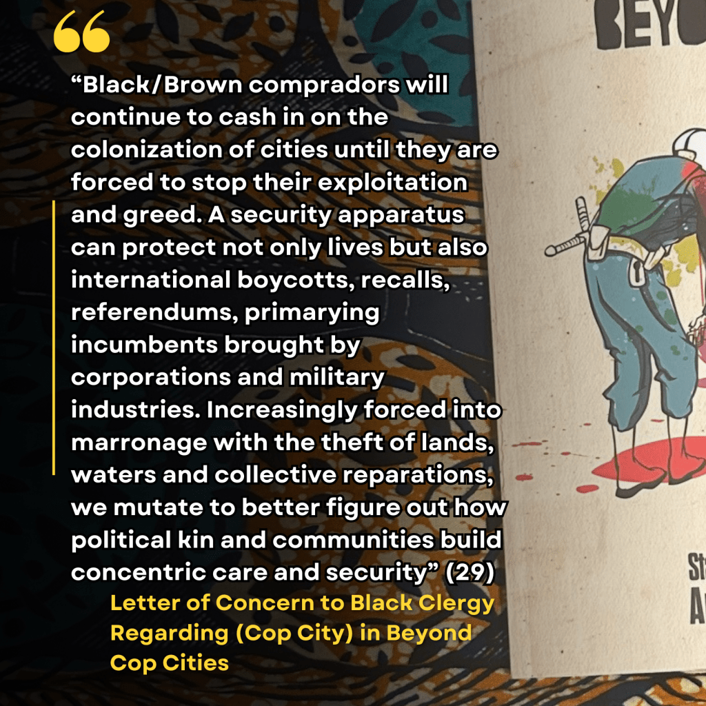 “Black/Brown compradors will continue to cash in on the colonization of cities until they are forced to stop their exploitation and greed. A security apparatus can protect not only lives but also international boycotts, recalls, referendums, primarying incumbents brought by corporations and military industries. Increasingly forced into marronage with the theft of lands, waters and collective reparations, we mutate to better figure out how political kin and communities build concentric care and security” (29) "Letter of Concern to Black Clergy Regarding (Cop City)" in Beyond Cop City