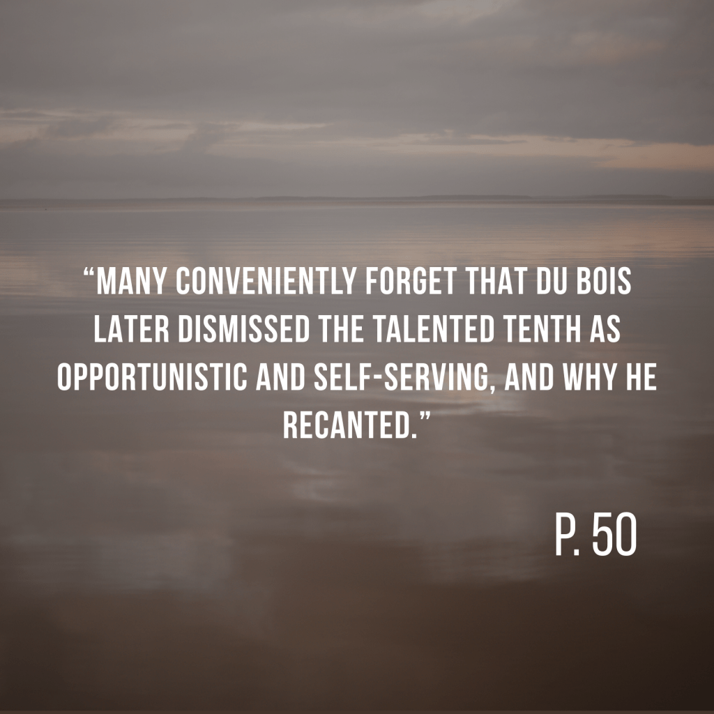 “Many conveniently forget that Du Bois later dismissed the talented tenth as opportunistic and self-serving, and why he recanted.” P. 50