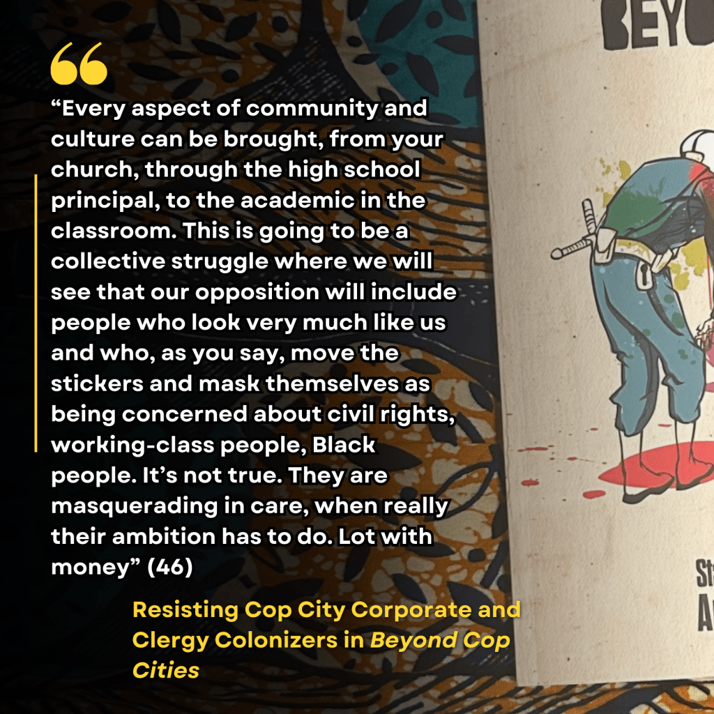 “Every aspect of community and culture can be brought, from your church, through the high school principal, to the academic in the classroom. This is going to be a collective struggle where we will see that our opposition will include people who look very much like us and who, as you say, move the stickers and mask themselves as being concerned about civil rights, working-class people, Black people. It’s not true. They are masquerading in care, when really their ambition has to do. Lot with money” (46) "Resisting Cop City Corporate and Clergy Colonizers" in Beyond Cop Cities