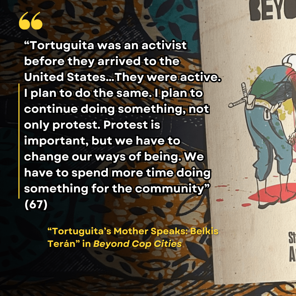 "“Tortuguita was an activist before they arrived to the United States…They were active. I plan to do the same. I plan to continue doing something, not only protest. Protest is important, but we have to change our ways of being. We have to spend more time doing something for the community” (67)" "Tortuguita’s Mother Speaks: Belkis Terán" in Beyond Cop Cities