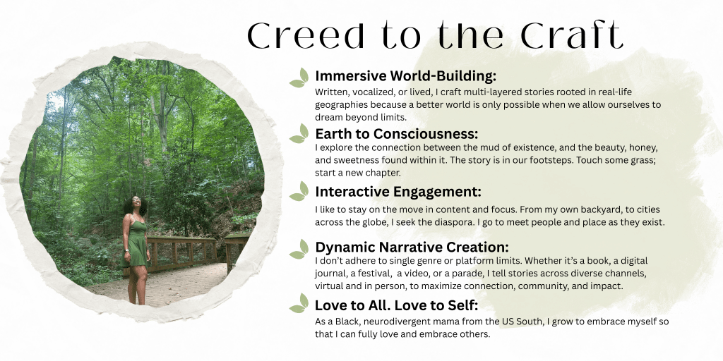 Creed to the Craft
Immersive World-Building:
Written, vocalized, or lived, I craft multi-layered stories rooted in real-life geographies because a better world is only possible when we allow ourselves to dream beyond limits.
Earth to Consciousness:
I explore the connection between the mud of existence, and the beauty, honey, and sweetness found within it. The story is in our footsteps. Touch some grass; start a new chapter.
Interactive Engagement:
I like to stay on the move in content and focus. From my own backyard, to cities across the globe, I seek the diaspora. I go to meet people and place as they exist.
Dynamic Narrative Creation:
I don’t adhere to single genre or platform limits. Whether it’s a book, a digital journal, a festival, a video, or a parade, I tell stories across diverse channels, virtual and in person, to maximize connection, community, and impact.
Love to All. Love to Self:
As a Black, neurodivergent mama from the US South, I grow to embrace myself so that I can fully love and embrace others.